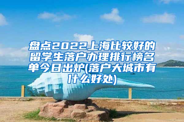 盘点2022上海比较好的留学生落户办理排行榜名单今日出炉(落户大城市有什么好处)