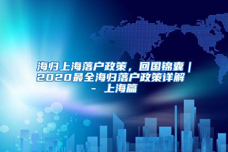 海归上海落户政策，回国锦囊｜2020最全海归落户政策详解 - 上海篇