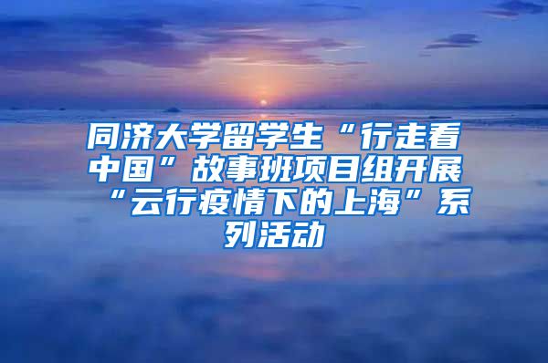 同济大学留学生“行走看中国”故事班项目组开展“云行疫情下的上海”系列活动