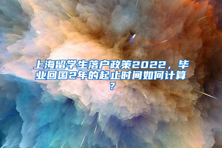 上海留学生落户政策2022，毕业回国2年的起止时间如何计算？