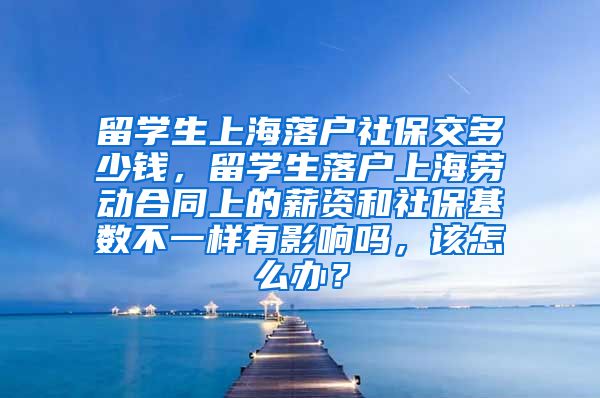 留学生上海落户社保交多少钱，留学生落户上海劳动合同上的薪资和社保基数不一样有影响吗，该怎么办？