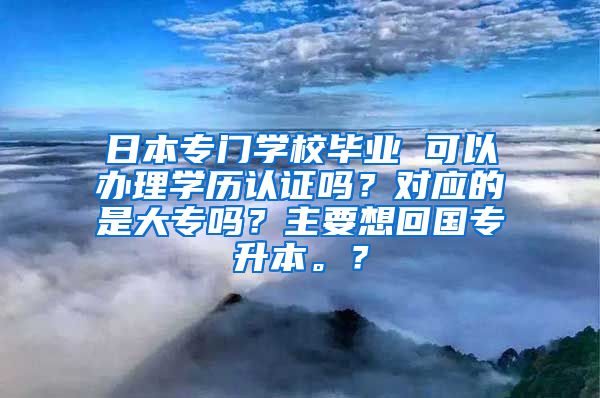 日本专门学校毕业 可以办理学历认证吗？对应的是大专吗？主要想回国专升本。？