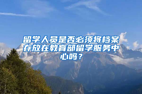 留学人员是否必须将档案存放在教育部留学服务中心吗？