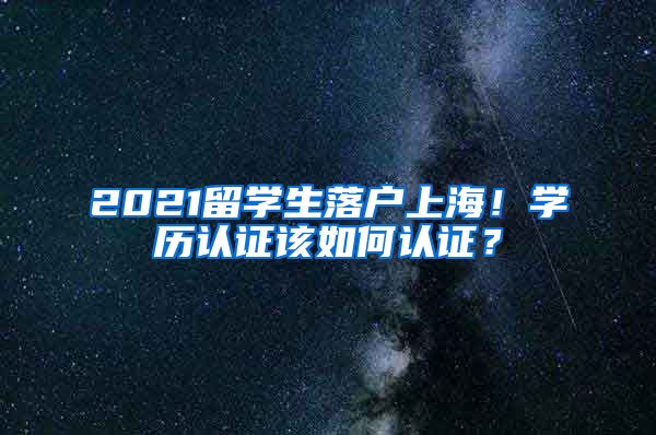 2021留学生落户上海！学历认证该如何认证？