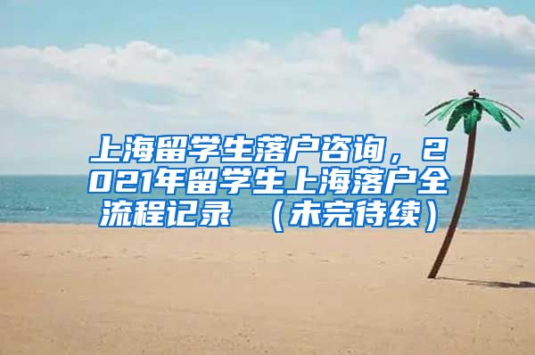 上海留学生落户咨询，2021年留学生上海落户全流程记录 （未完待续）