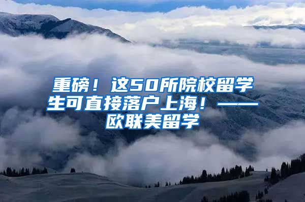 重磅！这50所院校留学生可直接落户上海！——欧联美留学