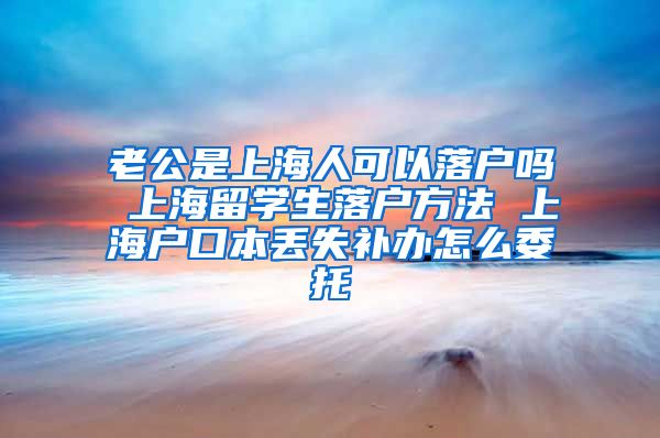 老公是上海人可以落户吗 上海留学生落户方法 上海户口本丢失补办怎么委托