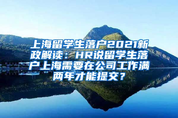 上海留学生落户2021新政解读：HR说留学生落户上海需要在公司工作满两年才能提交？