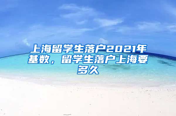 上海留学生落户2021年基数，留学生落户上海要多久