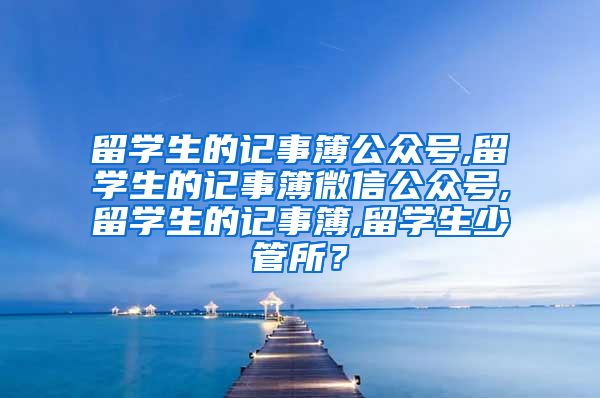 留学生的记事簿公众号,留学生的记事簿微信公众号,留学生的记事簿,留学生少管所？