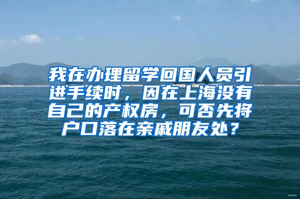 我在办理留学回国人员引进手续时，因在上海没有自己的产权房，可否先将户口落在亲戚朋友处？