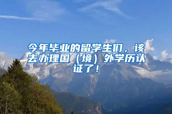 今年毕业的留学生们，该去办理国（境）外学历认证了！