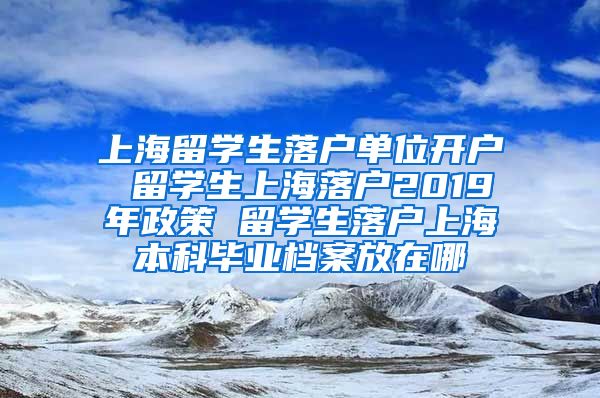 上海留学生落户单位开户 留学生上海落户2019年政策 留学生落户上海本科毕业档案放在哪