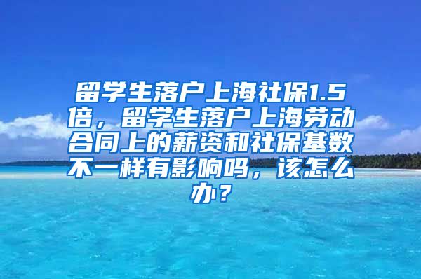 留学生落户上海社保1.5倍，留学生落户上海劳动合同上的薪资和社保基数不一样有影响吗，该怎么办？