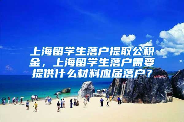 上海留学生落户提取公积金，上海留学生落户需要提供什么材料应届落户？