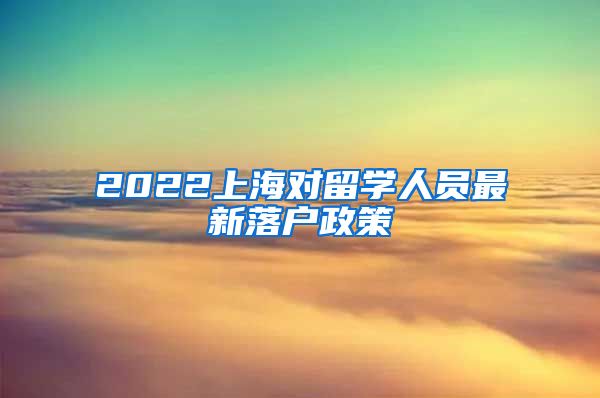 2022上海对留学人员最新落户政策