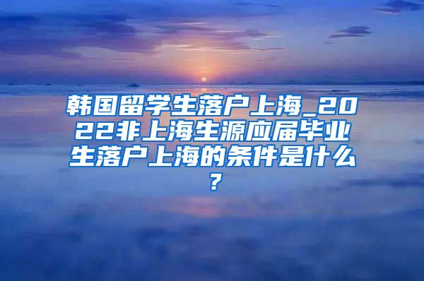 韩国留学生落户上海_2022非上海生源应届毕业生落户上海的条件是什么？