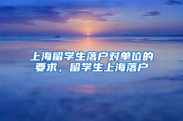 上海留学生落户对单位的要求，留学生上海落户