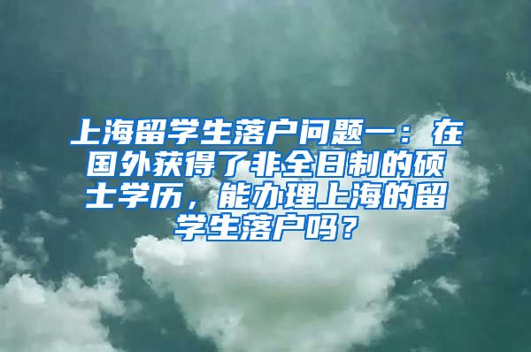 上海留学生落户问题一：在国外获得了非全日制的硕士学历，能办理上海的留学生落户吗？