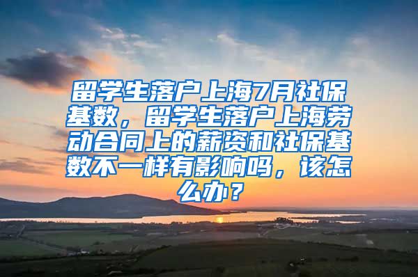 留学生落户上海7月社保基数，留学生落户上海劳动合同上的薪资和社保基数不一样有影响吗，该怎么办？