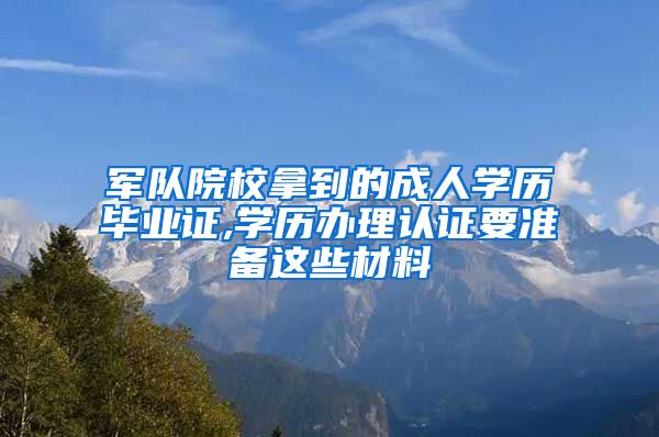 军队院校拿到的成人学历毕业证,学历办理认证要准备这些材料