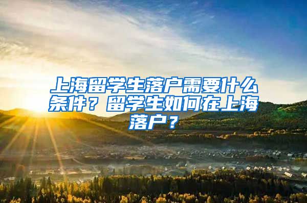 上海留学生落户需要什么条件？留学生如何在上海落户？