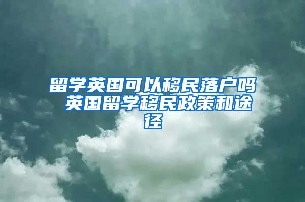 留学英国可以移民落户吗 英国留学移民政策和途径