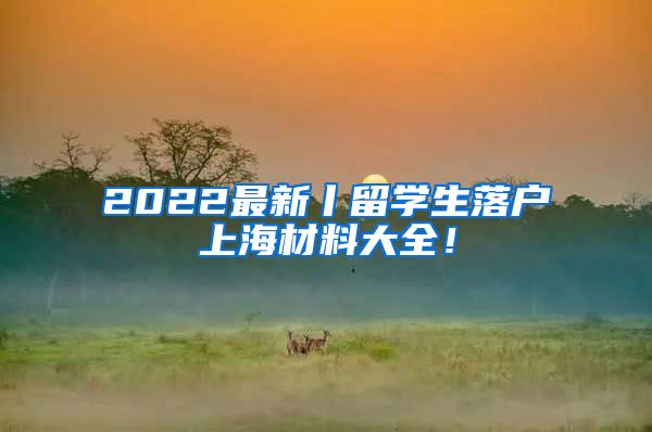 2022最新丨留学生落户上海材料大全！