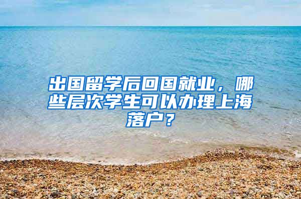 出国留学后回国就业，哪些层次学生可以办理上海落户？