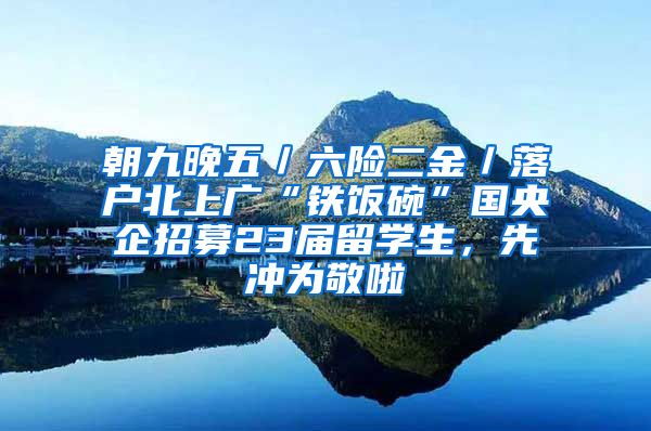 朝九晚五／六险二金／落户北上广“铁饭碗”国央企招募23届留学生，先冲为敬啦