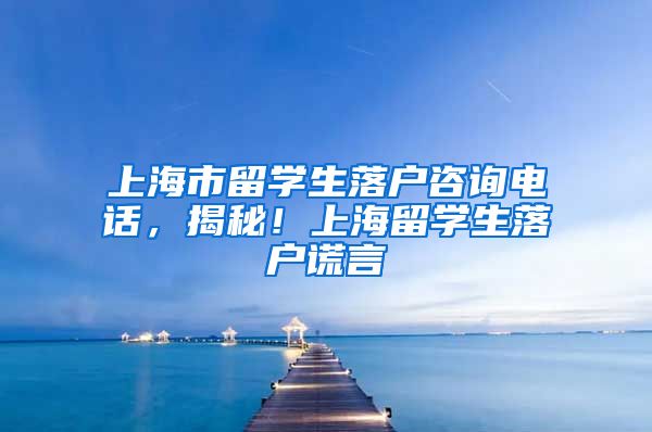 上海市留学生落户咨询电话，揭秘！上海留学生落户谎言