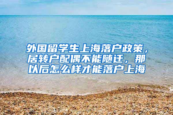 外国留学生上海落户政策，居转户配偶不能随迁，那以后怎么样才能落户上海