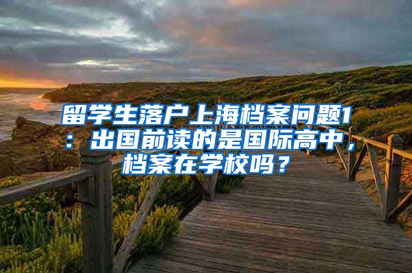 留学生落户上海档案问题1：出国前读的是国际高中，档案在学校吗？