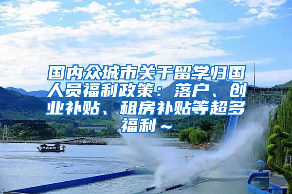 国内众城市关于留学归国人员福利政策：落户、创业补贴、租房补贴等超多福利～