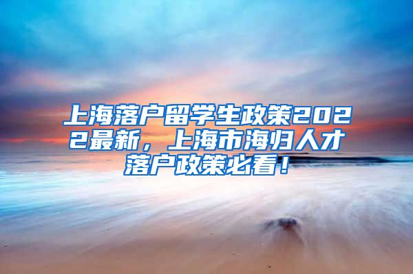 上海落户留学生政策2022最新，上海市海归人才落户政策必看！