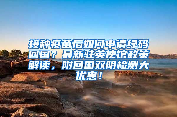 接种疫苗后如何申请绿码回国？最新驻英使馆政策解读，附回国双阴检测大优惠！