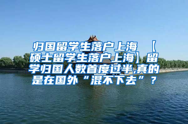 归国留学生落户上海 【硕士留学生落户上海】留学归国人数首度过半,真的是在国外“混不下去”？