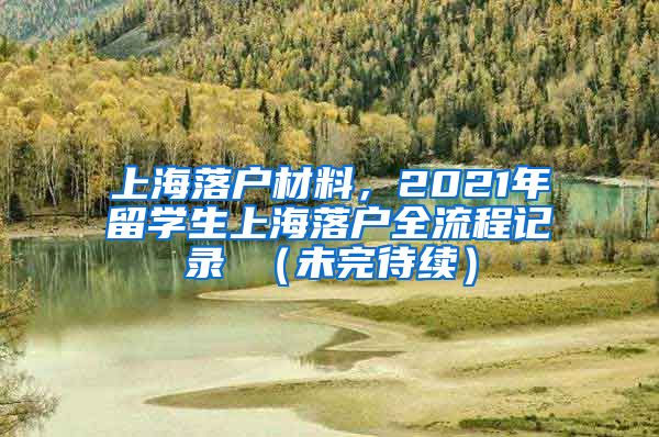 上海落户材料，2021年留学生上海落户全流程记录 （未完待续）