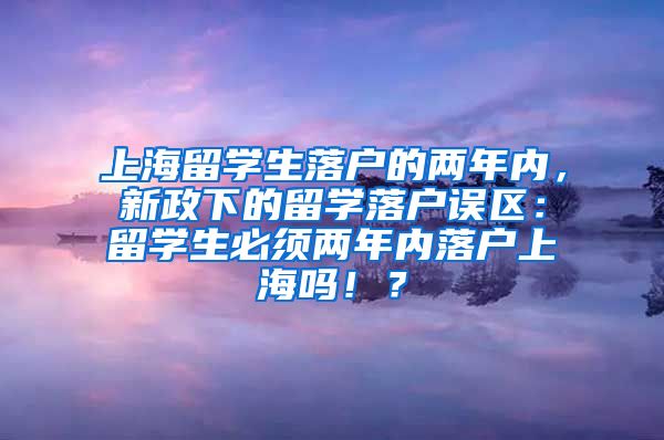 上海留学生落户的两年内，新政下的留学落户误区：留学生必须两年内落户上海吗！？