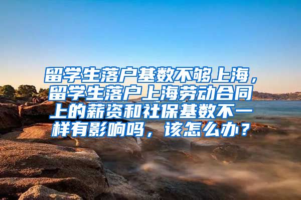 留学生落户基数不够上海，留学生落户上海劳动合同上的薪资和社保基数不一样有影响吗，该怎么办？