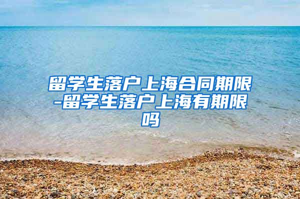 留学生落户上海合同期限-留学生落户上海有期限吗