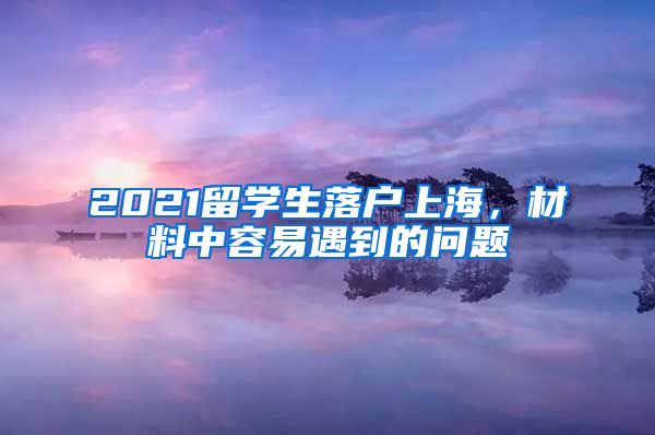 2021留学生落户上海，材料中容易遇到的问题