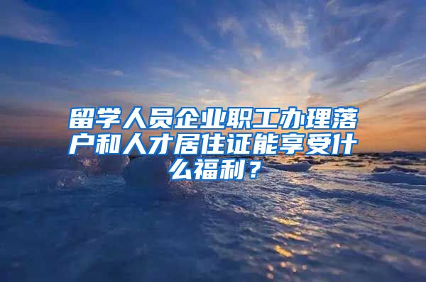 留学人员企业职工办理落户和人才居住证能享受什么福利？