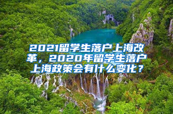 2021留学生落户上海改革，2020年留学生落户上海政策会有什么变化？