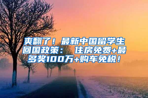 爽翻了！最新中国留学生回国政策： 住房免费+最多奖100万+购车免税！