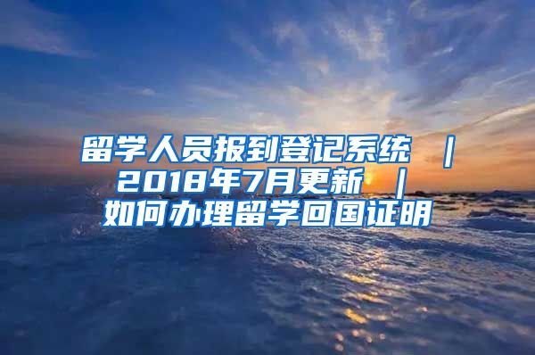 留学人员报到登记系统 ｜ 2018年7月更新 ｜ 如何办理留学回国证明