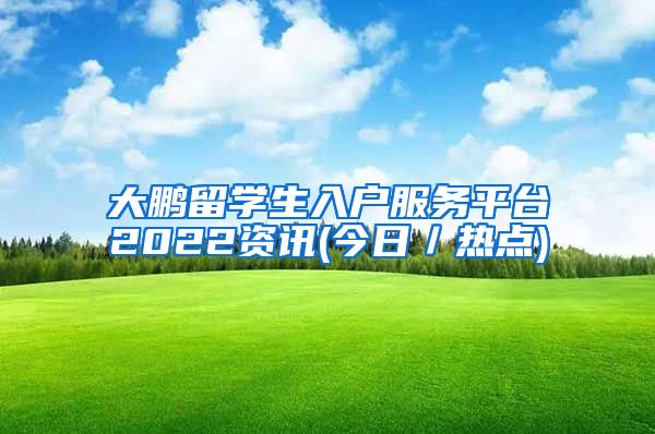 大鹏留学生入户服务平台2022资讯(今日／热点)