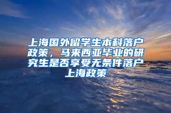 上海国外留学生本科落户政策，马来西亚毕业的研究生是否享受无条件落户上海政策