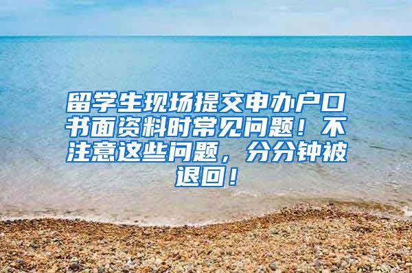 留学生现场提交申办户口书面资料时常见问题！不注意这些问题，分分钟被退回！