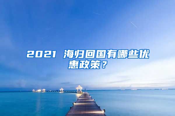 2021 海归回国有哪些优惠政策？